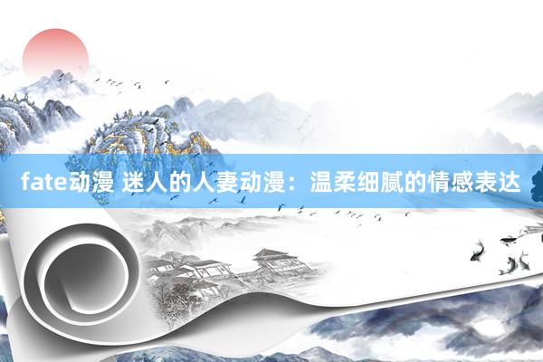 fate动漫 迷人的人妻动漫：温柔细腻的情感表达