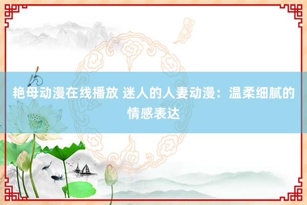 艳母动漫在线播放 迷人的人妻动漫：温柔细腻的情感表达