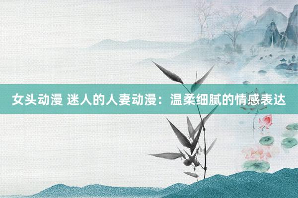 女头动漫 迷人的人妻动漫：温柔细腻的情感表达