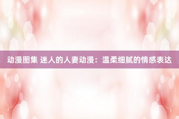 动漫图集 迷人的人妻动漫：温柔细腻的情感表达