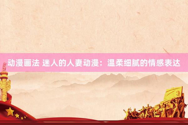 动漫画法 迷人的人妻动漫：温柔细腻的情感表达
