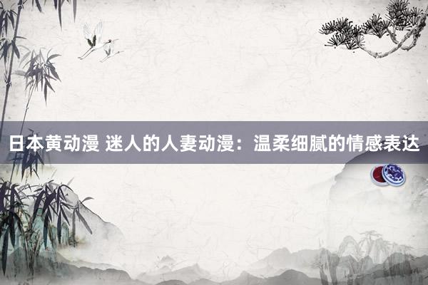 日本黄动漫 迷人的人妻动漫：温柔细腻的情感表达