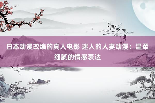日本动漫改编的真人电影 迷人的人妻动漫：温柔细腻的情感表达