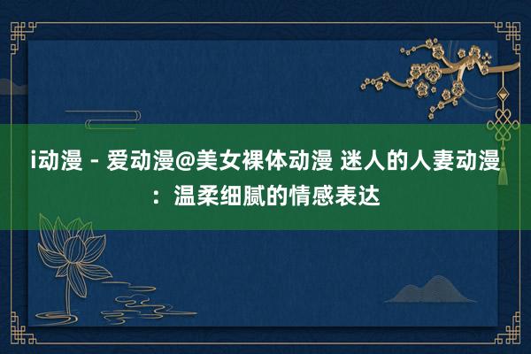 i动漫 - 爱动漫@美女裸体动漫 迷人的人妻动漫：温柔细腻的情感表达