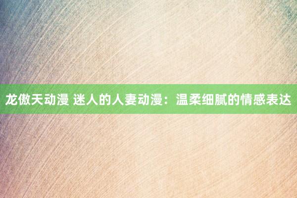 龙傲天动漫 迷人的人妻动漫：温柔细腻的情感表达