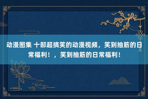 动漫图集 十部超搞笑的动漫视频，笑到抽筋的日常福利！，笑到抽筋的日常福利！