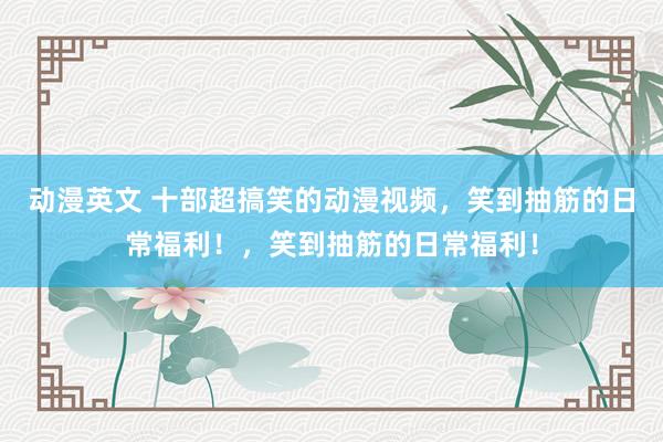 动漫英文 十部超搞笑的动漫视频，笑到抽筋的日常福利！，笑到抽筋的日常福利！