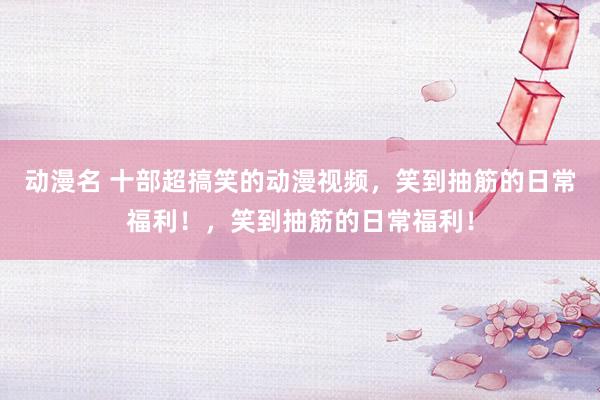 动漫名 十部超搞笑的动漫视频，笑到抽筋的日常福利！，笑到抽筋的日常福利！