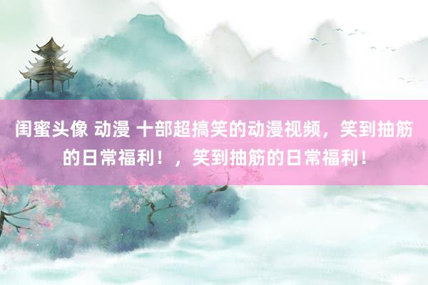 闺蜜头像 动漫 十部超搞笑的动漫视频，笑到抽筋的日常福利！，笑到抽筋的日常福利！