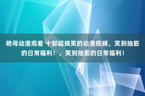 艳母动漫观看 十部超搞笑的动漫视频，笑到抽筋的日常福利！，笑到抽筋的日常福利！