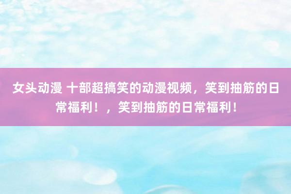 女头动漫 十部超搞笑的动漫视频，笑到抽筋的日常福利！，笑到抽筋的日常福利！
