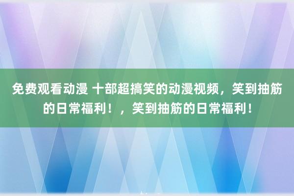 免费观看动漫 十部超搞笑的动漫视频，笑到抽筋的日常福利！，笑到抽筋的日常福利！