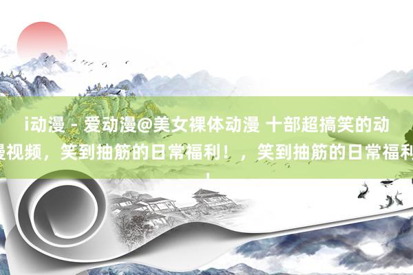 i动漫 - 爱动漫@美女裸体动漫 十部超搞笑的动漫视频，笑到抽筋的日常福利！，笑到抽筋的日常福利！