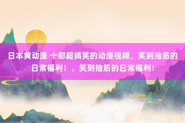 日本黄动漫 十部超搞笑的动漫视频，笑到抽筋的日常福利！，笑到抽筋的日常福利！
