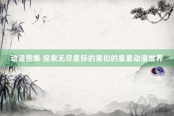 动漫图集 探索无尽星际的紧扣的星星动漫世界