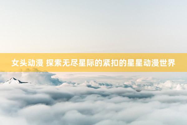 女头动漫 探索无尽星际的紧扣的星星动漫世界