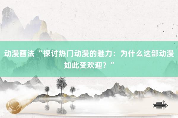 动漫画法 “探讨热门动漫的魅力：为什么这部动漫如此受欢迎？”