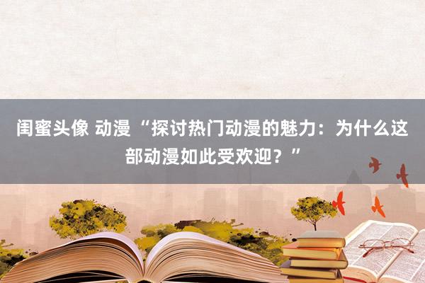 闺蜜头像 动漫 “探讨热门动漫的魅力：为什么这部动漫如此受欢迎？”
