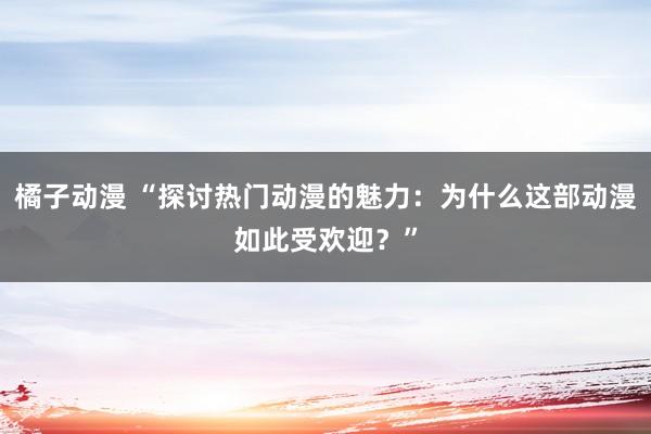 橘子动漫 “探讨热门动漫的魅力：为什么这部动漫如此受欢迎？”