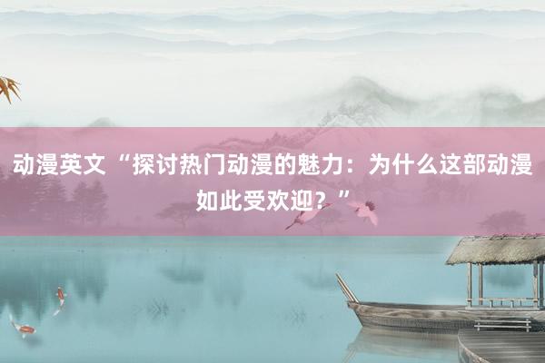 动漫英文 “探讨热门动漫的魅力：为什么这部动漫如此受欢迎？”