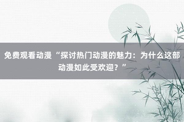 免费观看动漫 “探讨热门动漫的魅力：为什么这部动漫如此受欢迎？”