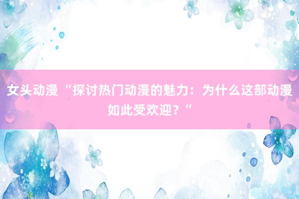 女头动漫 “探讨热门动漫的魅力：为什么这部动漫如此受欢迎？”