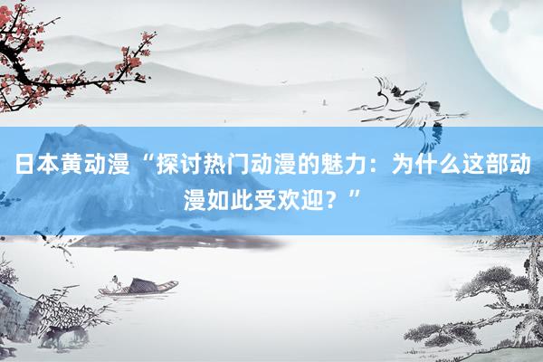 日本黄动漫 “探讨热门动漫的魅力：为什么这部动漫如此受欢迎？”