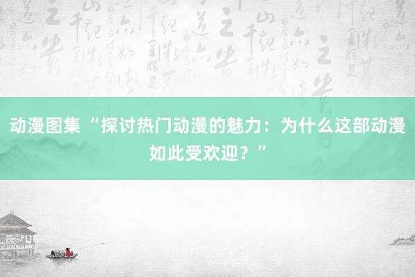 动漫图集 “探讨热门动漫的魅力：为什么这部动漫如此受欢迎？”