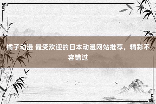 橘子动漫 最受欢迎的日本动漫网站推荐，精彩不容错过