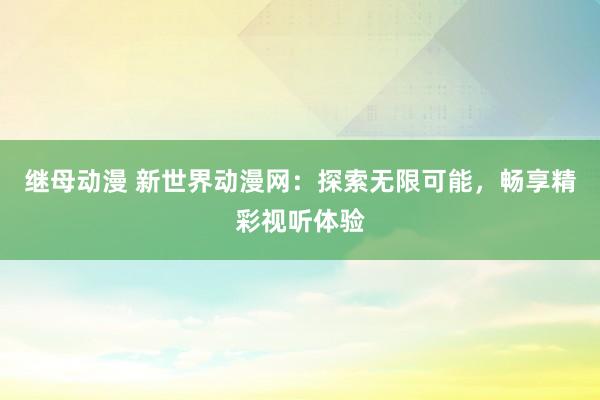 继母动漫 新世界动漫网：探索无限可能，畅享精彩视听体验