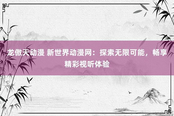 龙傲天动漫 新世界动漫网：探索无限可能，畅享精彩视听体验