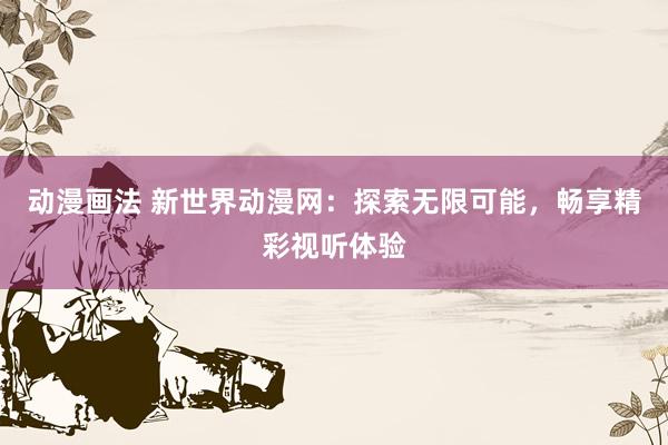 动漫画法 新世界动漫网：探索无限可能，畅享精彩视听体验