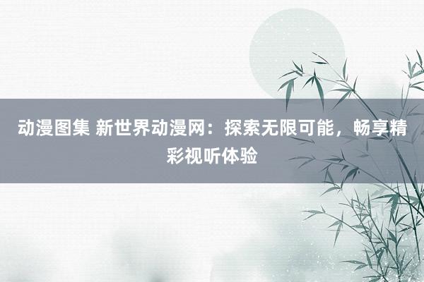 动漫图集 新世界动漫网：探索无限可能，畅享精彩视听体验
