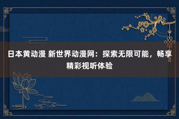 日本黄动漫 新世界动漫网：探索无限可能，畅享精彩视听体验