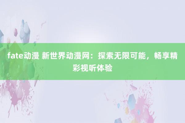 fate动漫 新世界动漫网：探索无限可能，畅享精彩视听体验