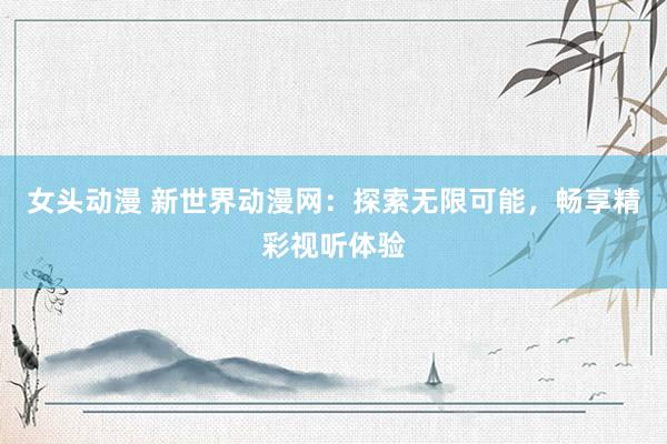 女头动漫 新世界动漫网：探索无限可能，畅享精彩视听体验