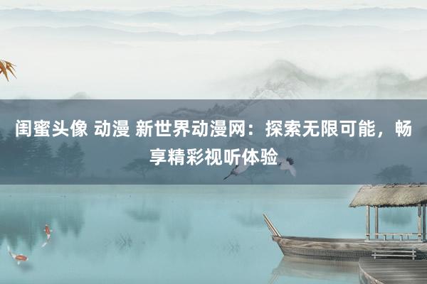 闺蜜头像 动漫 新世界动漫网：探索无限可能，畅享精彩视听体验