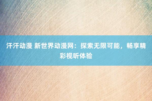 汗汗动漫 新世界动漫网：探索无限可能，畅享精彩视听体验