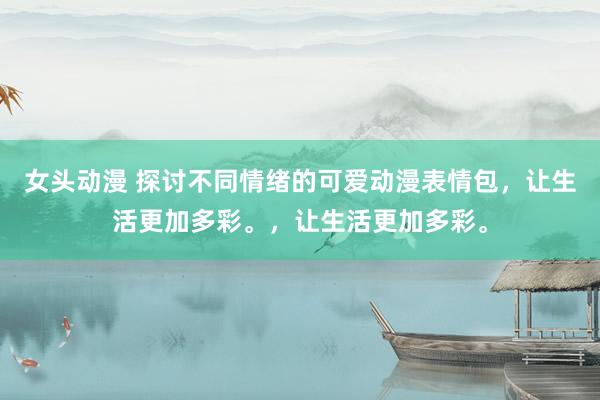 女头动漫 探讨不同情绪的可爱动漫表情包，让生活更加多彩。，让生活更加多彩。