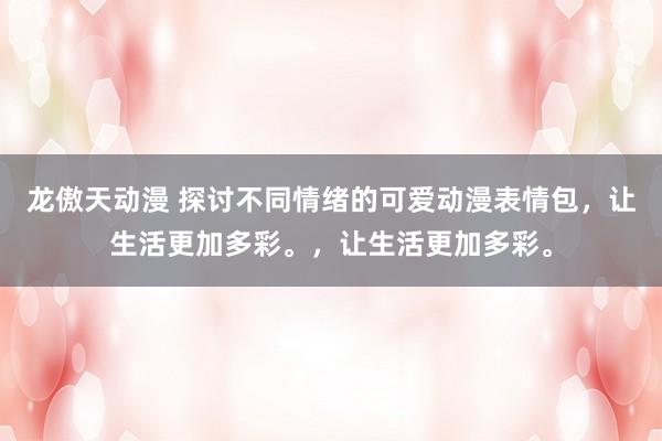 龙傲天动漫 探讨不同情绪的可爱动漫表情包，让生活更加多彩。，让生活更加多彩。