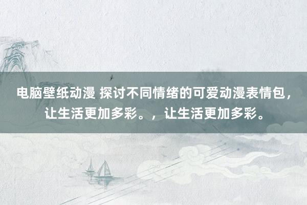 电脑壁纸动漫 探讨不同情绪的可爱动漫表情包，让生活更加多彩。，让生活更加多彩。