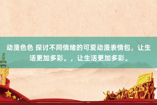 动漫色色 探讨不同情绪的可爱动漫表情包，让生活更加多彩。，让生活更加多彩。