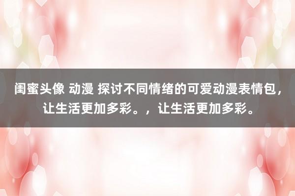 闺蜜头像 动漫 探讨不同情绪的可爱动漫表情包，让生活更加多彩。，让生活更加多彩。