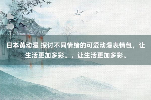 日本黄动漫 探讨不同情绪的可爱动漫表情包，让生活更加多彩。，让生活更加多彩。