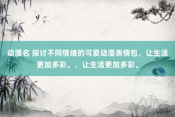动漫名 探讨不同情绪的可爱动漫表情包，让生活更加多彩。，让生活更加多彩。