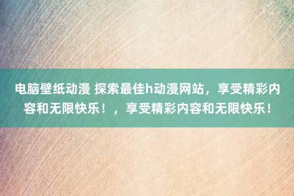 电脑壁纸动漫 探索最佳h动漫网站，享受精彩内容和无限快乐！，享受精彩内容和无限快乐！
