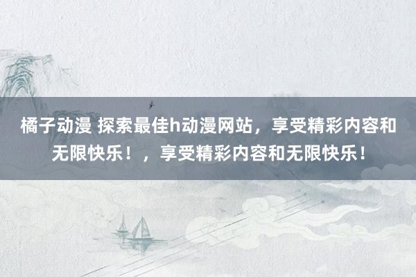 橘子动漫 探索最佳h动漫网站，享受精彩内容和无限快乐！，享受精彩内容和无限快乐！