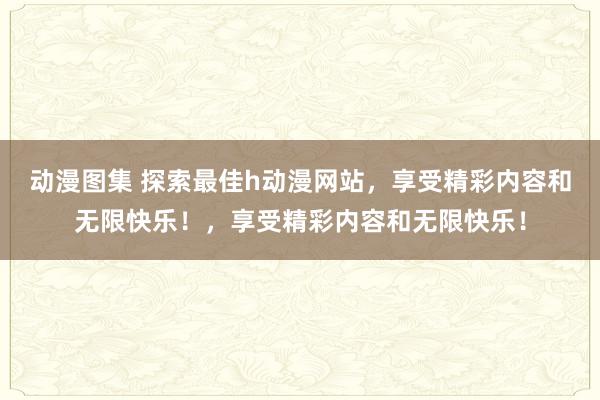 动漫图集 探索最佳h动漫网站，享受精彩内容和无限快乐！，享受精彩内容和无限快乐！
