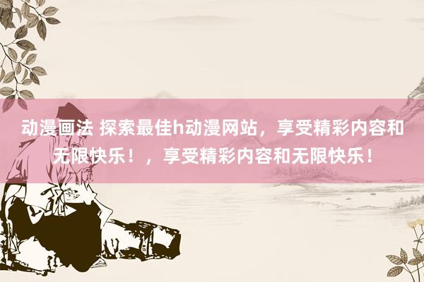动漫画法 探索最佳h动漫网站，享受精彩内容和无限快乐！，享受精彩内容和无限快乐！