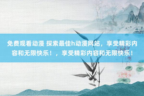 免费观看动漫 探索最佳h动漫网站，享受精彩内容和无限快乐！，享受精彩内容和无限快乐！